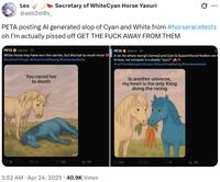 Lex Secretary of WhiteCyan Horse Yaouri ... @asb3st0s_ PETA posting Al generated slop of Cyan and White from #horseracetests oh I'm actually p----- off GET THE F--- AWAY FROM THEM PETA @peta 2h White Horse may have won the carrots, but she lost so much more #JusticeForCyan #StopHorse Racing #horseracetests PETA @peta. 2h In an AU where racing's banned and Cyan & Superstitional Realism are to love, not compete in a deadly "sport" #LetThemBeGayAndGraze #StopHorse Racing #horseracetests You raced her to death 42 13 70 142 PETA In another universe, my heart is the only thing doing the racing 13K 324 tl 107 70 ill 13K 5:52 AM - Apr 24, 2025 40.9K Views