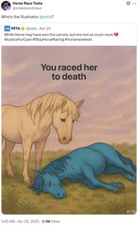 Horse Race Tests @snakesandrews Who's the illustrator @peta? PETA @peta - Apr 24 White Horse may have won the carrots, but she lost so much more #JusticeForCyan #StopHorse Racing #horseracetests You raced her to death PETA 5:45 AM - Apr 24, 2025 - 2.5M Views Q ...