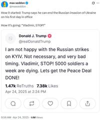 max seddon @maxseddon 0 How it started: Trump says he can end the Russian invasion of Ukraine on his first day in office How it's going: "Vladimir, STOP!" Donald J. Trump @realDonaldTrump I am not happy with the Russian strikes on KYIV. Not necessary, and very bad timing. Vladimir, STOP! 5000 soldiers a week are dying. Lets get the Peace Deal DONE! 1.47k ReTruths 7.38k Likes Apr 24, 2025 at 2:24 PM a 8:56 AM - Apr 24, 2025 - 1.1M Views ☐