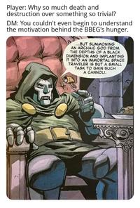 Player: Why so much death and destruction over something so trivial? DM: You couldn't even begin to understand the motivation behind the BBEG's hunger. ...BUT SUMMONING AN ARCHAIC GOD FROM THE DEPTHS OF A BLACK DIMENSION AND IMPLANTING IT INTO AN IMMORTAL SPACE TRAVELER IS BUT A SMALL TASK TO GAIN SUCH A CANNOLI.