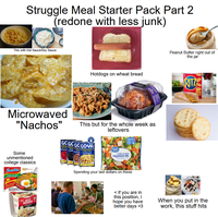 Struggle Meal Starter Pack Part 2 (redone with less junk) This with Hot Sauce/Soy Sauce Microwaved "Nachos" Some unmentioned college classics Jindointe Instant Noodles Mi goreng Fried Noodles CUP NOODLES CHICKEN Hotdogs on wheat bread This but for the whole week as leftovers 8 GCGCGC GOYA Red Kit bichuel Bacl Great Fabich Pine Chick Peas Garbanzos Value PRIM Califonia Style Vegetable Mix Steamable Spending your last dollars on these Peanut Butter right out of the jar RITZ <If you are in this position, I hope you have better days <3 When you put in the work, this stuff hits