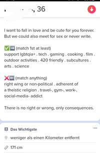 36 I want to fall in love and be cute for you forever. But we could also meet for sex or never write. (match 1st at least) support lgbtqia+. tech. gaming. cooking. film. outdoor activities. 420 friendly. subcultures. arts science X (match anything) right wing or non-political. adherent of a theistic religion. travel-, gym-, work-, social-media- addict There is no right or wrong, only consequences. ויויו Das Wichtigste weniger als einen Kilometer entfernt 171 cm