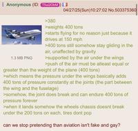 Anonymous (ID: T5ui20bM) >380 04/27/25(Sun)10:27:02 No.503375360 1380 AMOABUS 1.3 MB PNG >weights 400 tons >starts flying for no reason just because it drives at 150 mph >400 tons still somehow stay gliding in the air, unaffected by gravity >supported by the air under the wings >push of the air must be atleast equal or greater than the weight of the plane (400 tons) >which means the pressure under the wings basically adds 400 tons of pressure constantly at the joints (the part between the wing and the fuselage) >somehow, the joint does break and can endure 400 tons of pressure forever >when it lands somehow the wheels chassis doesnt break under the 200 tons on each, tires dont pop can we stop pretending than aviation isn't fake and gay?