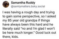 Samantha Ruddy @samlymatters.bsky.social I was having a rough day and trying to gain some perspective, so I asked my 85 year old grandpa if things have always been this hard and he literally said "no and I'm glad I won't be here much longer." Good luck out there, kids.
