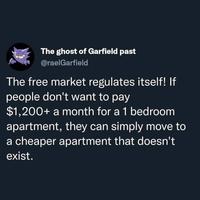 The ghost of Garfield past @raelGarfield The free market regulates itself! If people don't want to pay $1,200+ a month for a 1 bedroom apartment, they can simply move to a cheaper apartment that doesn't exist.