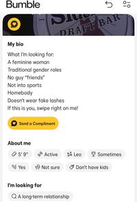 Bumble My bio I Dlu What I'm looking for: S A feminine woman Traditional gender roles No guy "friends" Not into sports Homebody Doesn't wear fake lashes 5 % DRAFT BAR If this is you, swipe right on me! Send a Compliment About me 5' 9" 0-0 Active Leo Sometimes Yes Not sure Don't have kids I'm looking for QA long-term relationship