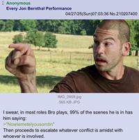 Anonymous Every Jon Bernthal Performance 04/27/25(Sun)07:03:36 No.210207400 IMG_0908.jpg 565 KB JPG I swear, in most roles Bro plays, 99% of the scenes he is in has him saying: >"Nowlemetelyousomtin" Then proceeds to escalate whatever conflict is amidst with whoever is involved.