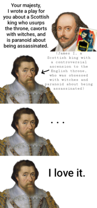 Your majesty, I wrote a play for you about a Scottish king who usurps the throne, cavorts with witches, and is paranoid about being assassinated. MACBETH (James I, a Scottish king with a controversial ascension to the English throne, who was obsessed with witches and paranoid about being assassinated) I love it.