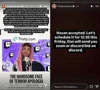 B h3h3productions ❤ 17h I disagree fundamentally with the views held by this website and more specifically their pro-Israel slant in this article. Unfortunately, no one else in the media is talking about this serious problem of hasan and twitch glamorizing terror orgs, and not because a lot of them don't care about the story, it's because twitch is a bizarre other world that most in media have no concept of. That's why I think this story is important; it can stimulate others in media to try to understand this world that has a huge influence on people under 30. Hasan, I believe it would be a good time to finally speak, would you like to come on the show on Friday? Chasandpiker Thefp.com WIPE OF ISRA 11 ZIONIST ARE NAZIS KILL AL B CAL ZIONI THE HANDSOME FACE OF TERROR APOLOGIA Reply to h3h3productions called a 'model for the future of progressive media.' He also calls Jews inbrad' and save Zionists should be treated like C h3h3productions ❤ 17h Hasan accepted. Let's schedule it for 12:30 this Friday, Dan will send you zoom or discord link on discord. Reply to h3h3productions...