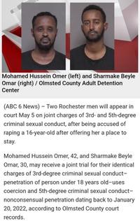 Mohamed Hussein Omer (left) and Sharmake Beyle Omar (right) / Olmsted County Adult Detention Center (ABC 6 News) - Two Rochester men will appear in court May 5 on joint charges of 3rd- and 5th-degree criminal sexual conduct, after being accused of r----- a 16-year-old after offering her a place to stay. Mohamed Hussein Omer, 42, and Sharmake Beyle Omar, 30, may receive a joint trial for their identical charges of 3rd-degree criminal sexual conduct- penetration of person under 18 years old-uses coercion and 5th-degree criminal sexual conduct- nonconsensual penetration dating back to January 20, 2022, according to Olmsted County court records.