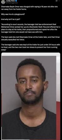 Lucky Teter @TheMagaHulk Sharmake Beyle Omar was charged with r----- a 16 year old after she ran away from her foster home. Why was he at a playground? And why isn't he in jail? "According to court records, the teenager told law enforcement that Mohamed Omer picked her up at a Rochester Kwik Trip and offered her a place to stay at his trailer, then propositioned and r---- her after the teenager told him she would not have sex with him. The teen said she met Sharmake Omar at the trailer later, and that Omar sexually assaulted her twice. The teenager said she was kept at the trailer for just under 24 hours with no food, and the two men took her shoes to prevent her from running away."