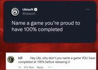 Ubisoft @Ubisoft Name a game you're proud to have 100% completed bill Hey Ubi, why don't you name a game YOU have completed at 100% before releasing it 1h 472 likes Reply ***