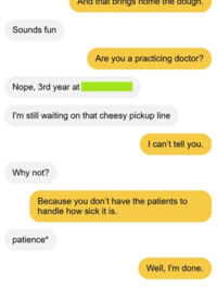 Sounds fun And that brings home the dough. Nope, 3rd year at Are you a practicing doctor? I'm still waiting on that cheesy pickup line I can't tell you. Why not? Because you don't have the patients to handle how sick it is. patience* Well, I'm done.