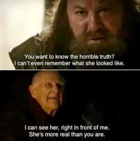 You want to know the horrible truth? I can't even remember what she looked like. I can see her, right in front of me. She's more real than you are.