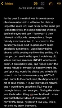 Folders April 3, 2025 at 8:28PM for the past 9 months i was in an extremely abusive relationship. i will never be able to forget the scars left. i will never be the same girl i was before this. the same man who will look you in the eyes and say "i love you" & then attempt to kill you is an experience i hope nobody ever has to live. to be scared of the person you sleep next to. permanent scars physically & mentally. i was silently being abused while posting my life online smiling. it's true you can see it in the eyes. i watch my old videos and see someone i NEVER want to see again. it drained my soul, and ripped apart the strong nature of myself i've had my entire life. i can't put into words the abuse and what it did to me. i ask the universe everyday WHY ME. and i came to the conclusion, this happened to me to save others. if i saw this video 9 months ago it would have saved my life. i was put through this so i can save you. filming this video was the hardest thing ive ever had to do. when you watch these videos, if you relate to ANYTHING leave. he doesn't love you. this is not only my story. but yours.