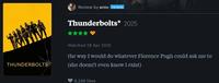Review by anto PATRON Thunderbolts* 2025 THUNDERBOLTS Watched 28 Apr 2025 the way I would do whatever Florence Pugh could ask me to (she doesn't even know I exist) 8,249 likes