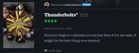 Review by JoshuaCaine PATRON Thunderbolts* 2025 WARVESS THUNDERBOLTS Watched 28 Apr 2025 Florence Pugh in a Russian accent just does it for me man. It might be the best thing ever created. 3,016 likes