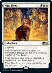 Nine Lives 1** Enchantment Hexproof M21 If a source would deal damage to you, prevent that damage and put an incarnation counter on Nine Lives. When there are nine or more incarnation counters on Nine Lives, exile it. When Nine Lives leaves the battlefield, you lose the game. 028/274 R M21. EN PAUL SCOTT CANAVAN ™ & © 2020 Wizards of the Coast