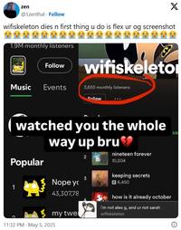zen X @1zenthal. Follow wifiskeleton dies n first thing u do is flex ur og screenshot 1.9M monthly listeners Follow wifiskeleto Music Events 3,655 monthly listeners Follow watched you the whole way up bru Popular 2 nineteen forever 10,204 keeping secrets 3 Nope yo 6,450 43,307,78 my twel 11:32 PM - May 5, 2025 how is it already october i'm not alex g, and ur not sarah wifiskeleton sa