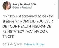 Jenny Pentland GED @JennyPentland My 11yo just screamed across the skatepark "MOM! DID YOU EVER GET OUR HEALTH INSURANCE REINSTATED? I WANNA DO A TRICK!" 8:31 PM 6/19/21 Twitter for iPhone