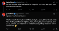 jacksfilms @jacksfilms. 2h Me and 99 other fellas are headed to the gorilla sanctuary real quick. Just wanna test something 24 jacksfilms 1726 @jacksfilms 59m 701 17K Update: results inconclusive The funerals for Ronny, Daniel, Matty, Matty R., Jacob, Chris, Chris S., Pete "the Destroyer,” Michael, Big Mike, Nate, Johnny Boy, Liam, Leonard, Chris Jr., JD, Charles, and Aiden will be held on Tuesday. Many more died but we can't ID 'em 5 173 123 ill 5K
