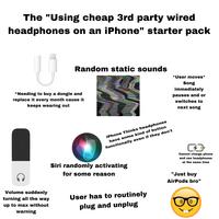 The "Using cheap 3rd party wired headphones on an iPhone" starter pack Random static sounds *User moves* Song immediately pauses and or switches to next song ^Needing to buy a dongle and replace it every month cause it keeps wearing out iPhone Thinks headphones have some kind of button functionally even if they don't Siri randomly activating for some reason CD' Cannot charge phone and use headphones at the same time C Volume suddenly turning all the way up to max without warning User has to routinely plug and unplug "Just buy AirPods bro"