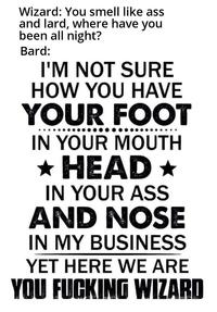 Wizard: You smell like ass and lard, where have you been all night? Bard: I'M NOT SURE HOW YOU HAVE YOUR FOOT IN YOUR MOUTH ⭑HEAD⭑ IN YOUR ASS AND NOSE IN MY BUSINESS YET HERE WE ARE YOU F------ WIZARD