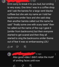 Ty ago Errm sorry to break it to you bud, but smiling is very scary. One time I was in a coffee shop and I ask the barista for a large venti blacke coffeee but she ask my name an I told her backrroms smiler face and she said okay then another barista called out the name he said " finally some one with scary taste” then he called out the name of the cup I gave it (smiler from backrooms) but then everyone started to get scared and then they all started to sing the backrooms smiler theme out of fear it was so embarrassing LOL! 47 1y ago Also good video I didn't relize the motif of smiling faces until now