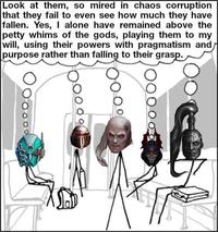 Look at them, so mired in chaos corruption that they fail to even see how much they have fallen. Yes, I alone have remained above the petty whims of the gods, playing them to my will, using their powers with pragmatism and purpose rather than falling to their grasp.
