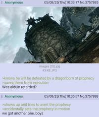 Anonymous 05/08/25(Thu)10:33:17 No.3757885 images (35).jpg 43 KB JPG >knows he will be defeated by a dragonborn of prophecy >saves them from execution Was alduin retarded? Anonymous 05/08/25(Thu)10:35:57 No.3757888 >shows up and tries to avert the prophecy >accidentally sets the prophecy in motion we got another one, boys