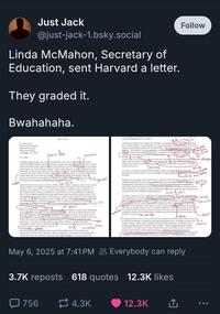 Just Jack @just-jack-1.bsky.social Linda McMahon, Secretary of Education, sent Harvard a letter. They graded it. Bwahahaha. May 5, 2025 Follow incomplete Dr. Alan Garber Office of the President Harvard University Massachusetts Hall Cambridge, MA 02138 Dr. Garber, Stock us. • flow 2 Conjucation The Federal Government has a sacred responsibility to be a wise and important reward of American taxpayer dollars. Harvard University, despite amassing a largely ax-free $53.2 billion dollar endowment (larger than the GDP of 100 countries), receives bithionofollars of taxpayer largess each year. Receiving such taxpayer funds is a privilege, not a right Yet instead of using these funds to advance the education of its students, Harward is engaging in systemic pattern of violating federal law. Where do many of these Oudent come from, who are they, how do they get into Harvard, or even into our count and why is there so much HATE? These e questions at must be answered, among many more, but the biggest question of all is, why will Harvard not give straightforward answers to the American public? 717 • systematic? Harvard University has made a mockery of this country's higher education system. It has invited. foreign students, who engage in violent behavior and show contempt for the United States of America, to its campus. In every way. Harvard has failed to abide by its legal obligations, its ethical and fiduciary duties, its transparency responsibilities, and any semblance of academic rigor. It had scrapped standardized testing requirements and a normalized grading system. This year Harvard was forced to adopt an embarrassing "remedial math" program for undergraduates. Why if it, we ask at Harvard has to teach simple and basic mathematics, when it is supposedly so hard to get to this "acclaimed university"? Who is getting in under such a low standard when others, with fabulous grades and a great understanding of the highest levels of 7171177 mathematics, are being rejected? clause Phrasing 7 no person? Harvard has even been embroiled in humiliating plagiarism scandals, exposed clearly and plainly in the media with respect to your then University President, who was an embarrassment to our Nation Much of Harvard's hateful discrimination wear resealed, last year, by the great work of Congresswoman Elise Stefank, and her Committee. As it were trying to embarrass itself even further, Harvard hired failed Mayors Bill De-Blesity and Lori biglaat perhaps the worst, mayors ever to preside over major cities in our country's history, to supposedly teach "leadership" at their School of Public Health. This is like hiring the captain of the Titanic to teach navigation to future captains of the sea. Coincomplete sentence incomplete clause inconsistent This incomprehensible failure becomes more understandable after reviewing Harvard's management. The Harvard Corporation, which is supposed to competently and professionally manage Harvard's vast academic, financial, and physical resources, is run by strongly left- Capitalizati advocacy organization for one party." the the? Ackman has called for the resignation of Pritzker, concluding the the "fthe mimanagement here is Penny Pritzker" and noting that any serious corporation would have removed her after a litany of recent failings and the fact that, incredibly, "Harvard is not in a good financial inconsistent Position" According to Ackman, one of the world's forem inner pervard's with bring alled $53 billion endowment massively overstated as far as whart's really worth Harvard has irresponsibly taken our 59-billion-in-debi -oue of so-called dain How d hich If this is true, it is concerning evidence of Harvard's disastrous mismanagement, indicating to attulian urgent need for massive refont continued taxpayer ingstment Harvard prefer not to change, then Harvard should have no problem using its overflowing endowment to fund its bloated bureaucracy. doch wage At its best, a university should fulfill the highest ideals of our Nation and enlighten the thousands of hopeful students who walk through its magnificent gates BuHarvard has betrayed this ideal. pick one omplete Sentence inits its or & comme for inte clases Perhaps most alarmingly, Harvard has failed to abide by the United States Supreme Court's ruling demanding that it end its racial preferencing, and continues to eligage in ugly racism i undergraduate and graduate school and even within the Harvard Law Review itself Our universities should be bastions of merit that reward and belebrate excellence and achievement. They should not be incubators of discrimination that encourage resentment and instill grievance and racism into our wonderful young Americans. buse of even? your? -list -you crit The above concerns are only a fraction of the long list of Harvard's consistent violations of its own legal duties. Given these dather conceming allegations, this letter is to inform you that Hanard-should no longer seek GRANTS hom the federal government, since none will be provided Harvard will cease to be a publicly funded institution, and can instead operate as a privately-funded institution, drawing on its colossal endowment raising money from ts large base of wealthy alumni. You have an approximately $53 Billio head start, much of which was made possible by the fact that you are living within the walls of, and benefiting from, he prosperity secured by the United States of America and its free-market system you teach you students to despise ee: Rion dept & lense -Claure? Sentence The Administration had previously been willing to maintain federal funding to Harvard, so long as Harvard committed to complying with long-settled Eederal Law, including to protect and ung promote student welfare and the landmark decision of our Supreme Court against rucial preferencing. The proposed common-sense reforms - which the Administration remains committed to include a return to merit-based admissions and hiring, an end to unlawful programs that promote crude identity stereotypes, disciplinary reform and consistent accountability, including for student groups cooperation with Law Enforcement, and reporting compliance with the Department of Education, Department of Homeland Security, and other May 6, 2025 at 7:41 PM Everybody can reply 3.7K reposts 618 quotes 12.3K likes 756 4.3K 12.3K ↑