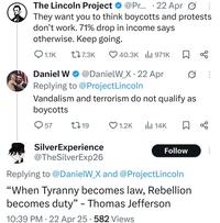 . The Lincoln Project @Pr... 22 Apr 0: They want you to think boycotts and protests don't work. 71% drop in income says otherwise. Keep going. Q1.1K 17.3K 40.3K | 971K ☐ % · Daniel W@DanielW_X 22 Apr Replying to @ProjectLincoln Vandalism and terrorism do not qualify as boycotts 57 1719 1.2K ili 14K ☐ % SilverExperience Follow ... @TheSilverExp26 Replying to @DanielW_X and @ProjectLincoln "When Tyranny becomes law, Rebellion becomes duty" - Thomas Jefferson 10:39 PM 22 Apr 25 582 Views