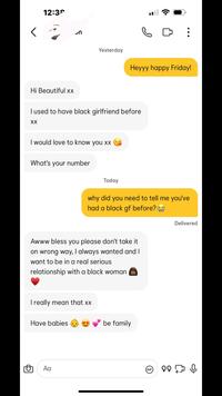 12:39 Hi Beautiful xx Yesterday Heyyy happy Friday! I used to have black girlfriend before XX I would love to know you xx What's your number Today why did you need to tell me you've had a black gf before? Awww bless you please don't take it on wrong way, I always wanted and I want to be in a real serious relationship with a black woman I really mean that xx Have babies Αα be family GIF 99 Delivered