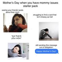 Mother's Day when you have mommy issues seeing your friends' posts about their mom starter pack "bUt That's your mom" struggling to find a card that isn't cheesy as hell still sending this message out of obligation: Happy Mother's Day!