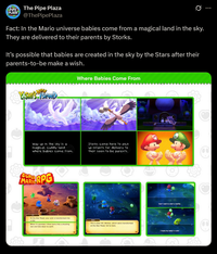 PIPE The Pipe Plaza PLAZA @ThePipePlaza Ø Fact: In the Mario universe babies come from a magical land in the sky. They are delivered to their parents by Storks. It's possible that babies are created in the sky by the Stars after their parents-to-be make a wish. YOSHI'S ISLAND Where Babies Come From Way up in the sky is a magical, cuddly land where babies come from. Storks come here to pick up infants for delivery to their soon-to-be parents. SUPER MARIO RPG At the Star Road, your wish is transformed into a star When it's granted, it then turns into a shooting star and falls down to earth. This is Star Hill, Wishes, which were transformed at the Star Road, fall to here. Can't wait to start a family. I hope my baby's cute!