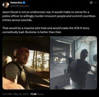 Detective @that1detectiv3 0 Jason Duval is not an undercover cop. It would make no sense for a police officer to willingly murder innocent people and commit countless crimes across Leonida. That would be a massive plot hole and would make the GTA 6 story comedically bad. Rockstar is better than that. 2:24 PM. May 11, 2025 71.5K Views POLICE 08-04 23 BODY