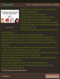 : Anonymous The Dangerous Rise Of Men Who Won't Date "Woke" Women 66 KB JPG her twenties 05/11/25(Sun)22:18:54 No.81139286 >stand at bus stop after work minding my own business >group of 3 women appear >one of them tells the others a story about how she supposedly had a relationship with a man before it turned out that the guy had a wife and was only using her for sex >the girl telling this story seems to be in >one of them says "men are disgusting pigs" >in the manwhile I'm on my phone browsing 4chan and waiting for the bus, I don't even look at them but they are sitting really close to me so its impossible to not hear what they say >she then corrects herself as if she noticed that I'm there >"well not all of them, but most men are" >they continue talking and before the bus arrives it turns out that one of these women is a single mom >the girl telling the story about the cheating husband gets on the bus before me >as I walk towards a seat I see her looking at me >I take an empty seat and keep browsing 4chan on my phone all the way home I f------ hate women bros. 17 Replies View Thread