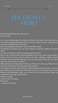 NEW POST ITS FINALLY HERE! #001 WINTER IS COMING: The Stark Truth May 12, 2025 No, I'm not talking about The Winds of Winter. Not today. You'll still need to wait a little longer for that particular storm to hit. (I know, I know... bring me my ice shield, the pitchforks are coming.) But I am returning to Westeros-north of the Neck, in fact. I'm pleased to announce my next book: Winter is Coming: A History of House Stark. It's cold, it's brutal, it's full of dead kings and lost wolves. This is not a tale of noble heroes brooding in the snow (well, not just that). Expect ancient secrets, buried swords, old gods, wildlings, Night's Watch deserters, bannermen with bad ideas, and yes-direwolves. Real ones. The first ones. The ones that died... and how. We'll go back to the beginning. To the Age of Heroes. To the Long Night. To the first time a Stark swore an oath and actually meant it. I'm writing it with the same obsessive, blood-splattered historical lens I used in Fire & Blood. And it's all Stark, all the time. If you've ever wanted to know who Brandon the Shipwright really was, or how the hell a direwolf ever ended up south of the Wall, well—you'll find out. Winter is coming. But this time, it's history. Stay warm, -George R. R. Martin @reallygreatsite
