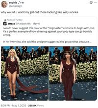 sophia +*+* @emailsgrl why would u want my girl out there looking like willy wonka Fashion Twitter AMBER @Amberkhtk - May 6 I would never suggest this color or the "ringmaster" costume to begin with, but it's a perfect example of how dressing against your body type can go horribly wrong. In her interview, she said the designer suggested she go pantless because ... 8:39 PM - May 7, 2025 255.8K Views Q