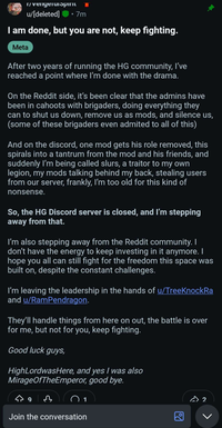 r/vengeruispint u/[deleted] ⚫ 7m I am done, but you are not, keep fighting. Meta After two years of running the HG community, I've reached a point where I'm done with the drama. On the Reddit side, it's been clear that the admins have been in cahoots with brigaders, doing everything they can to shut us down, remove us as mods, and silence us, (some of these brigaders even admited to all of this) And on the discord, one mod gets his role removed, this spirals into a tantrum from the mod and his friends, and suddenly I'm being called slurs, a traitor to my own legion, my mods talking behind my back, stealing users from our server, frankly, I'm too old for this kind of nonsense. So, the HG Discord server is closed, and I'm stepping away from that. I'm also stepping away from the Reddit community. I don't have the energy to keep investing in it anymore. I hope you all can still fight for the freedom this space was built on, despite the constant challenges. I'm leaving the leadership in the hands of u/TreeKnockRa and u/RamPendragon. They'll handle things from here on out, the battle is over for me, but not for you, keep fighting. Good luck guys, HighLordwasHere, and yes I was also MirageOfTheEmperor, good bye. 493 Join the conversation 回 2