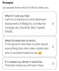 Prompts Let people know what it's like to date you. What if I told you that I am on a mission to rank lebanese restaurants in Belgium, so help me arrange my checklist. Btw I speak FR/EN. What I'd really like to find is A fun person who likes to joke about everything (can also take a joke) and who is as brainrotted as me If I cooked you dinner it would be The best meal you will ever have >