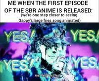 ME WHEN THE FIRST EPISODE OF THE SBR ANIME IS RELEASED: (we're one step closer to seeing Gappy's large fries song animated) YES YES YES YES Yes! Yes! Yes! Yes!