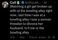 Cait @situcait... 1d Watching a girl get broken up with at the bowling alley right now.. last time I was at a bowling alley I saw a woman threaten to divorce her husband. Is it me or the bowling alley 95 172K ❤68.3K 954K %