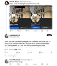 Blake R. Weiner @Blake Weiner. 1d Pope Leo XIV denied my Facebook friend request 3:35 Robert Prevost 172 friends Cancel request 160 Message 13.9K Robert Bork III → @BobbyBorkIII ll 5G+ 8:27 Robert Prevost 172 friends +Add friend 173K Ilil 2.9M Σ Message ↑ ฟร Follow Think about it, the new Pope logged into Facebook within the first 24 hours of his Papacy, when he's probably at his busiest, just to deny your friend request. In a way you should feel weirdly honored. 00:23 10/5/25-216K Views 6 Most relevant replies 193 21K 233 ↑ Robert Bork III @Bobby BorkIII. 1d (Mine is still pending) 271 571 lil 20K