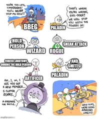 YOU'RE TOO LATE, SUPERDORKS! YOU'LL NEVER STOP ME NOW!! THAT'S WHERE YOU'RE WRONG, EVIL-DOER! WE WILL STOP YOU WITH THE POWERS OF: BBEG PALADIN HOLD PERSON SNEAK ATTACK WIZARD ROGUE FORCED LOBOTOMY DURING THE HOLD PERSON AND SMITES! PALADIN ARTIFICER AH, I, UH, I SEE YOU GOT A NEW MEMBER... S-SUPER DORKS. P-PREPARE FOR BATTLE. jaliprgaroom The WOW GUYS, WE'RE DOING AMAZING LATELY!!