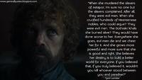 www.gameofquotes.blogspot.com "When she murdered the slavers of Astapor, I'm sure no one but the slavers complained. After all, they were evil men. When she crucified hundreds of Meereenese nobles, who could argue? They were evil men. The Dothraki khals she burned alive? They would have done worse to her. Everywhere she goes, evil men die and we cheer her for it. And she grows more powerful and more sure that she is good and right. She believes her destiny is to build a better world for everyone. If you believed that, if you truly believed it, wouldn't you kill whoever stood between you and paradise?" - Tyrion Lannister