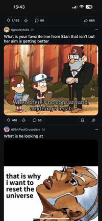 15:43 1,193 ☐ 90 ... 70 665 r/gravityfalls 2h What is your favorite line from Stan that isn't but her aim is getting better The Aush When there's no cops around, anything's legal ✩ 416 ♡ ☐ 55 r/ShitPostCrusaders 1d What is he looking at that is why i want to reset the universe