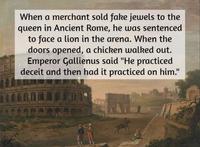 When a merchant sold fake jewels to the queen in Ancient Rome, he was sentenced to face a lion in the arena. When the doors opened, a chicken walked out. Emperor Gallienus said "He practiced deceit and then had it practiced on him."