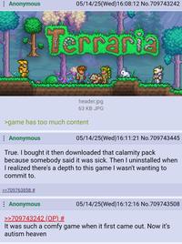 Anonymous 05/14/25(Wed)16:08:12 No.709743242 4.Terraria header.jpg 63 KB JPG >game has too much content Anonymous 05/14/25(Wed)16:11:21 No.709743445 True. I bought it then downloaded that calamity pack because somebody said it was sick. Then I uninstalled when I realized there's a depth to this game I wasn't wanting to commit to. >>709763858 # : Anonymous >>709743242 (OP) # 05/14/25(Wed)16:12:16 No.709743508 It was such a comfy game when it first came out. Now it's autism heaven