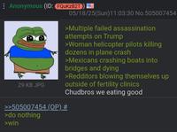 : Anonymous (ID: FQuKzB2T 05/18/25(Sun)11:03:30 No.505007454 29 KB JPG >>505007454 (OP) # >do nothing >Multiple failed assassination attempts on Trump >Woman helicopter pilots killing dozens in plane crash >Mexicans crashing boats into bridges and dying >Redditors blowing themselves up outside of fertility clinics Chudbros we eating good >win
